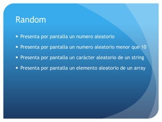 Random
 Presenta por pantalla un numero aleatorio

 Presenta por pantalla un numero aleatorio menor que 10

 Presenta por pantalla un carácter aleatorio de un string

 Presenta por pantalla un elemento aleatorio de un array
 