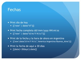 Fechas

 Print dia de hoy
   {{„now‟ | date(“d”)}}

 Print fecha completa dd/mm/yyyy HH:mi:ss
   {{„now‟ | date(“d/m/Y H:i:s”)}}

 Print de la fecha y la hora de ahora en Argentina
   {{'now'|date("d/m/Y H:i:s","America/Argentina/Buenos_Aires")}}

 Print la fecha de aquí a 30 días
   {{date('+30days')|date}}
 