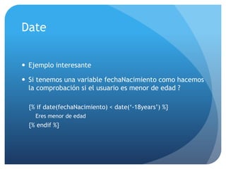 Date


 Ejemplo interesante

 Si tenemos una variable fechaNacimiento como hacemos
  la comprobación si el usuario es menor de edad ?

  {% if date(fechaNacimiento) < date(„-18years‟) %}
    Eres menor de edad
  {% endif %}
 