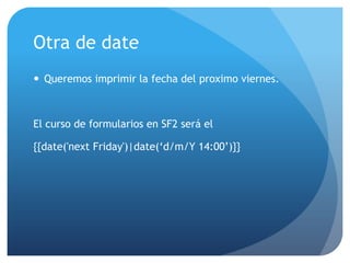 Otra de date
 Queremos imprimir la fecha del proximo viernes.



El curso de formularios en SF2 será el

{{date('next Friday')|date(„d/m/Y 14:00‟)}}
 