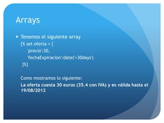 Arrays
 Tenemos el siguiente array
  {% set oferta = {
      'precio':30,
      'fechaExpiracion':date('+30days')
   }%}

  Como mostramos lo siguiente:
  La oferta cuesta 30 euros (35.4 con IVA) y es válida hasta el
  19/08/2012
 