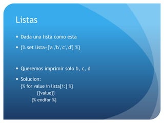 Listas
 Dada una lista como esta

 {% set lista=['a','b','c','d'] %}



 Queremos imprimir solo b, c, d

 Solucion:
  {% for value in lista[1:] %}
           {{value}}
        {% endfor %}
 