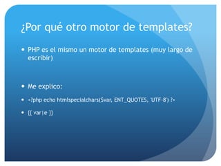 ¿Por qué otro motor de templates?
 PHP es el mismo un motor de templates (muy largo de
  escribir)



 Me explico:
 <?php echo htmlspecialchars($var, ENT_QUOTES, 'UTF-8') ?>

 {{ var|e }}
 