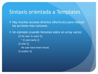 Sintaxis orientada a Templates
 Hay muchos accesos directos (Shortcuts) para realizar
  las acciones mas comunes.

 Un ejemplo (cuando iteramos sobre un array vacio):
      {% for user in users %}
        * {{ user.name }}
      {% else %}
        No user have been found.
      {% endfor %}
 
