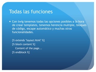 Todas las funciones
 Con twig tenemos todas las opciones posibles a la hora
  de crear templates, tenemos herencia multiple, bloques
  de código, escape automático y muchas otras
  funcionalidades.

  {% extends "layout.html" %}
  {% block content %}
     Content of the page...
  {% endblock %}
 