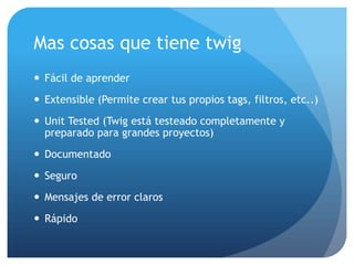 Mas cosas que tiene twig
 Fácil de aprender
 Extensible (Permite crear tus propios tags, filtros, etc..)
 Unit Tested (Twig está testeado completamente y
  preparado para grandes proyectos)
 Documentado
 Seguro
 Mensajes de error claros
 Rápido
 