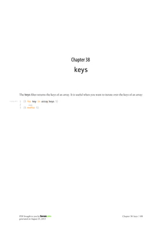 Listing 38-1
Chapter 38
keys
The keys filter returns the keys of an array. It is useful when you want to iterate over the keys of an array:
1
2
3
{% for key in array|keys %}
...
{% endfor %}
PDF brought to you by
generated on August 25, 2013
Chapter 38: keys | 108
 