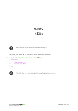 Listing 42-1
Chapter 42
nl2br
New in version 1.5: The nl2br filter was added in Twig 1.5.
The nl2br filter inserts HTML line breaks before all newlines in a string:
1
2
3
4
5
6
7
{{ "I like Twig.nYou will like it too."|nl2br }}
{# outputs
I like Twig.<br />
You will like it too.
#}
The nl2br filter pre-escapes the input before applying the transformation.
PDF brought to you by
generated on August 25, 2013
Chapter 42: nl2br | 112
 