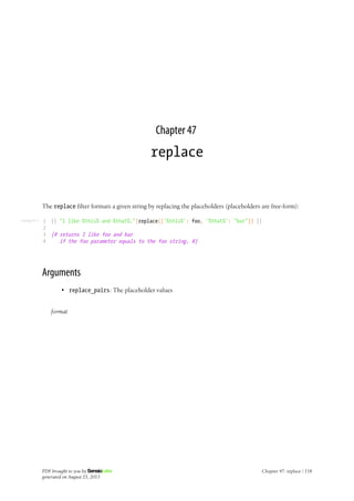 Listing 47-1
Chapter 47
replace
The replace filter formats a given string by replacing the placeholders (placeholders are free-form):
1
2
3
4
{{ "I like %this% and %that%."|replace({'%this%': foo, '%that%': "bar"}) }}
{# returns I like foo and bar
if the foo parameter equals to the foo string. #}
Arguments
• replace_pairs: The placeholder values
format
PDF brought to you by
generated on August 25, 2013
Chapter 47: replace | 118
 