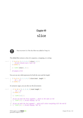 Listing 49-1
Listing 49-2
Listing 49-3
Chapter 49
slice
New in version 1.6: The slice filter was added in Twig 1.6.
The slice filter extracts a slice of a sequence, a mapping, or a string:
1
2
3
4
5
6
7
{% for i in [1, 2, 3, 4, 5]|slice(1, 2) %}
{# will iterate over 2 and 3 #}
{% endfor %}
{{ '12345'|slice(1, 2) }}
{# outputs 23 #}
You can use any valid expression for both the start and the length:
1
2
3
{% for i in [1, 2, 3, 4, 5]|slice(start, length) %}
{# ... #}
{% endfor %}
As syntactic sugar, you can also use the [] notation:
1
2
3
4
5
6
7
8
9
10
11
{% for i in [1, 2, 3, 4, 5][start:length] %}
{# ... #}
{% endfor %}
{{ '12345'[1:2] }}
{# you can omit the first argument -- which is the same as 0 #}
{{ '12345'[:2] }} {# will display "12" #}
{# you can omit the last argument -- which will select everything till the end #}
{{ '12345'[2:] }} {# will display "345" #}
PDF brought to you by
generated on August 25, 2013
Chapter 49: slice | 121
 