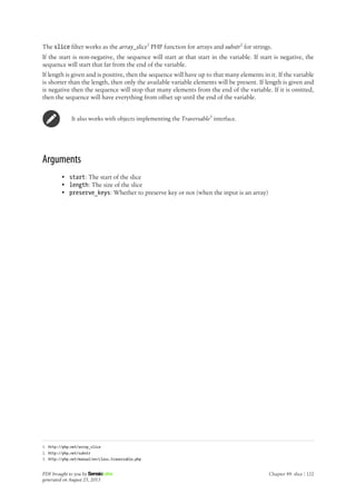 The slice filter works as the array_slice1
PHP function for arrays and substr2
for strings.
If the start is non-negative, the sequence will start at that start in the variable. If start is negative, the
sequence will start that far from the end of the variable.
If length is given and is positive, then the sequence will have up to that many elements in it. If the variable
is shorter than the length, then only the available variable elements will be present. If length is given and
is negative then the sequence will stop that many elements from the end of the variable. If it is omitted,
then the sequence will have everything from offset up until the end of the variable.
It also works with objects implementing the Traversable3
interface.
Arguments
• start: The start of the slice
• length: The size of the slice
• preserve_keys: Whether to preserve key or not (when the input is an array)
1. http://php.net/array_slice
2. http://php.net/substr
3. http://php.net/manual/en/class.traversable.php
PDF brought to you by
generated on August 25, 2013
Chapter 49: slice | 122
 