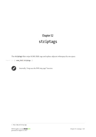 Listing 52-1
Chapter 52
striptags
The striptags filter strips SGML/XML tags and replace adjacent whitespace by one space:
1 {{ some_html|striptags }}
Internally, Twig uses the PHP strip_tags1
function.
1. http://php.net/strip_tags
PDF brought to you by
generated on August 25, 2013
Chapter 52: striptags | 126
 