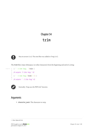 Listing 54-1
Chapter 54
trim
New in version 1.6.2: The trim filter was added in Twig 1.6.2.
The trim filter strips whitespace (or other characters) from the beginning and end of a string:
1
2
3
4
5
6
7
{{ ' I like Twig. '|trim }}
{# outputs 'I like Twig.' #}
{{ ' I like Twig.'|trim('.') }}
{# outputs ' I like Twig' #}
Internally, Twig uses the PHP trim1
function.
Arguments
• character_mask: The characters to strip
1. http://php.net/trim
PDF brought to you by
generated on August 25, 2013
Chapter 54: trim | 128
 