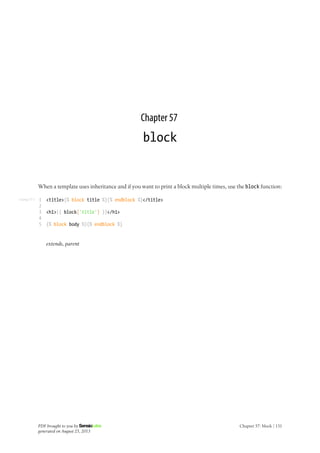 Listing 57-1
Chapter 57
block
When a template uses inheritance and if you want to print a block multiple times, use the block function:
1
2
3
4
5
<title>{% block title %}{% endblock %}</title>
<h1>{{ block('title') }}</h1>
{% block body %}{% endblock %}
extends, parent
PDF brought to you by
generated on August 25, 2013
Chapter 57: block | 131
 