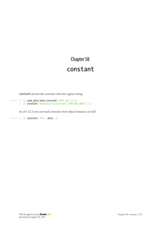 Listing 58-1
Listing 58-2
Chapter 58
constant
constant returns the constant value for a given string:
1
2
{{ some_date|date(constant('DATE_W3C')) }}
{{ constant('NamespaceClassname::CONSTANT_NAME') }}
As of 1.12.1 you can read constants from object instances as well:
1 {{ constant('RSS', date) }}
PDF brought to you by
generated on August 25, 2013
Chapter 58: constant | 132
 