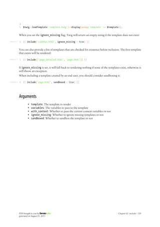 Listing 62-6
Listing 62-7
Listing 62-8
4
5 $twig->loadTemplate('template.twig')->display(array('template' => $template));
When you set the ignore_missing flag, Twig will return an empty string if the template does not exist:
1 {{ include('sidebar.html', ignore_missing = true) }}
You can also provide a list of templates that are checked for existence before inclusion. The first template
that exists will be rendered:
1 {{ include(['page_detailed.html', 'page.html']) }}
If ignore_missing is set, it will fall back to rendering nothing if none of the templates exist, otherwise it
will throw an exception.
When including a template created by an end user, you should consider sandboxing it:
1 {{ include('page.html', sandboxed = true) }}
Arguments
• template: The template to render
• variables: The variables to pass to the template
• with_context: Whether to pass the current context variables or not
• ignore_missing: Whether to ignore missing templates or not
• sandboxed: Whether to sandbox the template or not
PDF brought to you by
generated on August 25, 2013
Chapter 62: include | 139
 