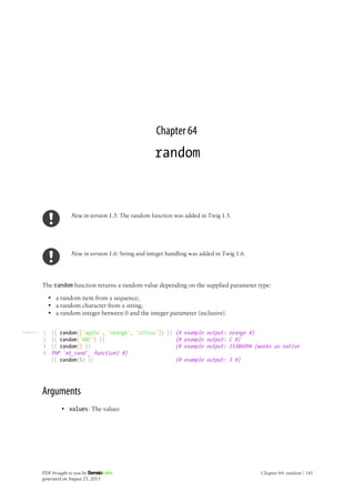 Listing 64-1
Chapter 64
random
New in version 1.5: The random function was added in Twig 1.5.
New in version 1.6: String and integer handling was added in Twig 1.6.
The random function returns a random value depending on the supplied parameter type:
• a random item from a sequence;
• a random character from a string;
• a random integer between 0 and the integer parameter (inclusive).
1
2
3
4
{{ random(['apple', 'orange', 'citrus']) }} {# example output: orange #}
{{ random('ABC') }} {# example output: C #}
{{ random() }} {# example output: 15386094 (works as native
PHP `mt_rand`_ function) #}
{{ random(5) }} {# example output: 3 #}
Arguments
• values: The values
PDF brought to you by
generated on August 25, 2013
Chapter 64: random | 141
 