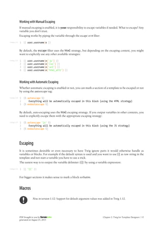 Listing 2-22
Listing 2-23
Listing 2-24
Listing 2-25
Listing 2-26
Working with Manual Escaping
If manual escaping is enabled, it is your responsibility to escape variables if needed. What to escape? Any
variable you don't trust.
Escaping works by piping the variable through the escape or e filter:
1 {{ user.username|e }}
By default, the escape filter uses the html strategy, but depending on the escaping context, you might
want to explicitly use any other available strategies:
1
2
3
4
{{ user.username|e('js') }}
{{ user.username|e('css') }}
{{ user.username|e('url') }}
{{ user.username|e('html_attr') }}
Working with Automatic Escaping
Whether automatic escaping is enabled or not, you can mark a section of a template to be escaped or not
by using the autoescape tag:
1
2
3
{% autoescape %}
Everything will be automatically escaped in this block (using the HTML strategy)
{% endautoescape %}
By default, auto-escaping uses the html escaping strategy. If you output variables in other contexts, you
need to explicitly escape them with the appropriate escaping strategy:
1
2
3
{% autoescape 'js' %}
Everything will be automatically escaped in this block (using the JS strategy)
{% endautoescape %}
Escaping
It is sometimes desirable or even necessary to have Twig ignore parts it would otherwise handle as
variables or blocks. For example if the default syntax is used and you want to use {{ as raw string in the
template and not start a variable you have to use a trick.
The easiest way is to output the variable delimiter ({{) by using a variable expression:
1 {{ '{{' }}
For bigger sections it makes sense to mark a block verbatim.
Macros
New in version 1.12: Support for default argument values was added in Twig 1.12.
PDF brought to you by
generated on August 25, 2013
Chapter 2: Twig for Template Designers | 15
 