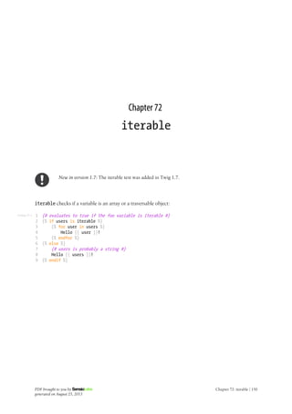 Listing 72-1
Chapter 72
iterable
New in version 1.7: The iterable test was added in Twig 1.7.
iterable checks if a variable is an array or a traversable object:
1
2
3
4
5
6
7
8
9
{# evaluates to true if the foo variable is iterable #}
{% if users is iterable %}
{% for user in users %}
Hello {{ user }}!
{% endfor %}
{% else %}
{# users is probably a string #}
Hello {{ users }}!
{% endif %}
PDF brought to you by
generated on August 25, 2013
Chapter 72: iterable | 150
 