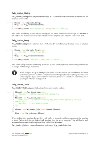 Listing 3-11
Listing 3-12
Listing 3-13
Twig_Loader_String
Twig_Loader_String loads templates from strings. It's a dummy loader as the template reference is the
template source code:
1
2
3
4
$loader = new Twig_Loader_String();
$twig = new Twig_Environment($loader);
echo $twig->render('Hello {{ name }}!', array('name' => 'Fabien'));
This loader should only be used for unit testing as it has severe limitations: several tags, like extends or
include do not make sense to use as the reference to the template is the template source code itself.
Twig_Loader_Array
Twig_Loader_Array loads a template from a PHP array. It's passed an array of strings bound to template
names:
1
2
3
4
5
6
$loader = new Twig_Loader_Array(array(
'index.html' => 'Hello {{ name }}!',
));
$twig = new Twig_Environment($loader);
echo $twig->render('index.html', array('name' => 'Fabien'));
This loader is very useful for unit testing. It can also be used for small projects where storing all templates
in a single PHP file might make sense.
When using the Array or String loaders with a cache mechanism, you should know that a new
cache key is generated each time a template content "changes" (the cache key being the source code
of the template). If you don't want to see your cache grows out of control, you need to take care of
clearing the old cache file by yourself.
Twig_Loader_Chain
Twig_Loader_Chain delegates the loading of templates to other loaders:
1
2
3
4
5
6
7
8
9
10
11
$loader1 = new Twig_Loader_Array(array(
'base.html' => '{% block content %}{% endblock %}',
));
$loader2 = new Twig_Loader_Array(array(
'index.html' => '{% extends "base.twig" %}{% block content %}Hello {{ name }}{%
endblock %}',
'base.html' => 'Will never be loaded',
));
$loader = new Twig_Loader_Chain(array($loader1, $loader2));
$twig = new Twig_Environment($loader);
When looking for a template, Twig will try each loader in turn and it will return as soon as the template
is found. When rendering the index.html template from the above example, Twig will load it with
$loader2 but the base.html template will be loaded from $loader1.
Twig_Loader_Chain accepts any loader that implements Twig_LoaderInterface.
PDF brought to you by
generated on August 25, 2013
Chapter 3: Twig for Developers | 24
 