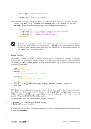 Listing 3-24
Listing 3-25
Listing 3-26
Listing 3-27
1
2
3
{{ var|raw|upper }} {# will be escaped #}
{{ var|upper|raw }} {# won't be escaped #}
• Automatic escaping is not applied if the last filter in the chain is marked safe for the current
context (e.g. html or js). escaper and escaper('html') are marked safe for html,
escaper('js') is marked safe for javascript, raw is marked safe for everything.
1
2
3
4
5
{% autoescape 'js' %}
{{ var|escape('html') }} {# will be escaped for html and javascript #}
{{ var }} {# will be escaped for javascript #}
{{ var|escape('js') }} {# won't be double-escaped #}
{% endautoescape %}
Note that autoescaping has some limitations as escaping is applied on expressions after evaluation.
For instance, when working with concatenation, {{ foo|raw ~ bar }} won't give the expected
result as escaping is applied on the result of the concatenation, not on the individual variables (so,
the raw filter won't have any effect here).
Sandbox Extension
The sandbox extension can be used to evaluate untrusted code. Access to unsafe attributes and methods
is prohibited. The sandbox security is managed by a policy instance. By default, Twig comes with
one policy class: Twig_Sandbox_SecurityPolicy. This class allows you to white-list some tags, filters,
properties, and methods:
1
2
3
4
5
6
7
8
9
10
$tags = array('if');
$filters = array('upper');
$methods = array(
'Article' => array('getTitle', 'getBody'),
);
$properties = array(
'Article' => array('title', 'body'),
);
$functions = array('range');
$policy = new Twig_Sandbox_SecurityPolicy($tags, $filters, $methods, $properties,
$functions);
With the previous configuration, the security policy will only allow usage of the if tag, and the upper
filter. Moreover, the templates will only be able to call the getTitle() and getBody() methods on
Article objects, and the title and body public properties. Everything else won't be allowed and will
generate a Twig_Sandbox_SecurityError exception.
The policy object is the first argument of the sandbox constructor:
1
2
$sandbox = new Twig_Extension_Sandbox($policy);
$twig->addExtension($sandbox);
By default, the sandbox mode is disabled and should be enabled when including untrusted template code
by using the sandbox tag:
PDF brought to you by
generated on August 25, 2013
Chapter 3: Twig for Developers | 28
 