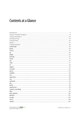 Contents at a Glance
Introduction .......................................................................................................................................5
Twig for Template Designers...............................................................................................................8
Twig for Developers..........................................................................................................................21
Extending Twig ................................................................................................................................30
Twig Internals...................................................................................................................................44
Recipes.............................................................................................................................................47
Coding Standards .............................................................................................................................56
autoescape ......................................................................................................................................58
block ...............................................................................................................................................60
filter..............................................................................................................................................61
do.....................................................................................................................................................62
embed ...............................................................................................................................................63
extends............................................................................................................................................67
flush ...............................................................................................................................................72
for...................................................................................................................................................73
from .................................................................................................................................................77
if.....................................................................................................................................................78
import..............................................................................................................................................79
include............................................................................................................................................81
macro ...............................................................................................................................................83
sandbox............................................................................................................................................85
set...................................................................................................................................................86
spaceless ........................................................................................................................................88
use...................................................................................................................................................89
verbatim..........................................................................................................................................92
abs...................................................................................................................................................93
batch ...............................................................................................................................................94
capitalize ......................................................................................................................................96
convert_encoding ...........................................................................................................................97
date .................................................................................................................................................98
date_modify...................................................................................................................................100
default..........................................................................................................................................101
escape............................................................................................................................................102
first .............................................................................................................................................104
format............................................................................................................................................105
PDF brought to you by
generated on August 25, 2013
Contents at a Glance | iii
 