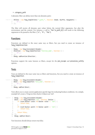 Listing 4-20
Listing 4-21
Listing 4-22
Listing 4-23
• category_path
A dynamic filter can define more than one dynamic parts:
1
2
3
$filter = new Twig_SimpleFilter('*_path_*', function ($name, $suffix, $arguments) {
// ...
});
The filter will receive all dynamic part values before the normal filter arguments, but after the
environment and the context. For instance, a call to 'foo'|a_path_b() will result in the following
arguments to be passed to the filter: ('a', 'b', 'foo').
Functions
Functions are defined in the exact same way as filters, but you need to create an instance of
Twig_SimpleFunction:
1
2
3
4
5
$twig = new Twig_Environment($loader);
$function = new Twig_SimpleFunction('function_name', function () {
// ...
});
$twig->addFunction($function);
Functions support the same features as filters, except for the pre_escape and preserves_safety
options.
Tests
Tests are defined in the exact same way as filters and functions, but you need to create an instance of
Twig_SimpleTest:
1
2
3
4
5
$twig = new Twig_Environment($loader);
$test = new Twig_SimpleTest('test_name', function () {
// ...
});
$twig->addTest($test);
Tests allow you to create custom application specific logic for evaluating boolean conditions. As a simple,
example let's create a Twig test that checks if objects are 'red':
1
2
3
4
5
6
7
8
9
10
11
$twig = new Twig_Environment($loader)
$test = new Twig_SimpleTest('red', function ($value) {
if (isset($value->color) && $value->color == 'red') {
return true;
}
if (isset($value->paint) && $value->paint == 'red') {
return true;
}
return false;
});
$twig->addTest($test);
Test functions should always return true/false.
PDF brought to you by
generated on August 25, 2013
Chapter 4: Extending Twig | 34
 