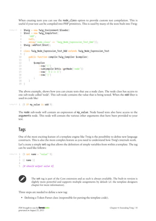 Listing 4-24
Listing 4-25
Listing 4-26
When creating tests you can use the node_class option to provide custom test compilation. This is
useful if your test can be compiled into PHP primitives. This is used by many of the tests built into Twig:
1
2
3
4
5
6
7
8
9
10
11
12
13
14
15
16
17
18
19
$twig = new Twig_Environment($loader)
$test = new Twig_SimpleTest(
'odd',
null,
array('node_class' => 'Twig_Node_Expression_Test_Odd'));
$twig->addTest($test);
class Twig_Node_Expression_Test_Odd extends Twig_Node_Expression_Test
{
public function compile(Twig_Compiler $compiler)
{
$compiler
->raw('(')
->subcompile($this->getNode('node'))
->raw(' % 2 == 1')
->raw(')')
;
}
}
The above example, shows how you can create tests that use a node class. The node class has access to
one sub-node called 'node'. This sub-node contains the value that is being tested. When the odd filter is
used in code like:
1 {% if my_value is odd %}
The node sub-node will contain an expression of my_value. Node based tests also have access to the
arguments node. This node will contain the various other arguments that have been provided to your
test.
Tags
One of the most exciting feature of a template engine like Twig is the possibility to define new language
constructs. This is also the most complex feature as you need to understand how Twig's internals work.
Let's create a simple set tag that allows the definition of simple variables from within a template. The tag
can be used like follows:
1
2
3
4
5
{% set name = "value" %}
{{ name }}
{# should output value #}
The set tag is part of the Core extension and as such is always available. The built-in version is
slightly more powerful and supports multiple assignments by default (cf. the template designers
chapter for more information).
Three steps are needed to define a new tag:
• Defining a Token Parser class (responsible for parsing the template code);
PDF brought to you by
generated on August 25, 2013
Chapter 4: Extending Twig | 35
 