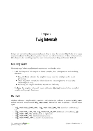 Chapter 5
Twig Internals
Twig is very extensible and you can easily hack it. Keep in mind that you should probably try to create
an extension before hacking the core, as most features and enhancements can be done with extensions.
This chapter is also useful for people who want to understand how Twig works under the hood.
How Twig works?
The rendering of a Twig template can be summarized into four key steps:
• Load the template: If the template is already compiled, load it and go to the evaluation step,
otherwise:
• First, the lexer tokenizes the template source code into small pieces for easier
processing;
• Then, the parser converts the token stream into a meaningful tree of nodes (the
Abstract Syntax Tree);
• Eventually, the compiler transforms the AST into PHP code;
• Evaluate the template: It basically means calling the display() method of the compiled
template and passing it the context.
The Lexer
The lexer tokenizes a template source code into a token stream (each token is an instance of Twig_Token,
and the stream is an instance of Twig_TokenStream). The default lexer recognizes 13 different token
types:
• Twig_Token::BLOCK_START_TYPE, Twig_Token::BLOCK_END_TYPE: Delimiters for blocks ({%
%})
• Twig_Token::VAR_START_TYPE, Twig_Token::VAR_END_TYPE: Delimiters for variables ({{ }})
• Twig_Token::TEXT_TYPE: A text outside an expression;
• Twig_Token::NAME_TYPE: A name in an expression;
• Twig_Token::NUMBER_TYPE: A number in an expression;
PDF brought to you by
generated on August 25, 2013
Chapter 5: Twig Internals | 44
 