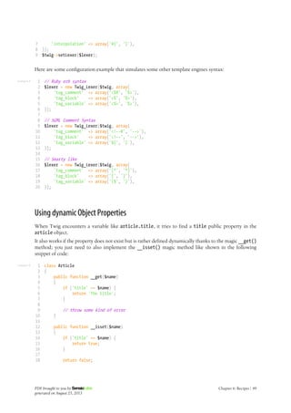 Listing 6-8
Listing 6-9
7
8
9
'interpolation' => array('#{', '}'),
));
$twig->setLexer($lexer);
Here are some configuration example that simulates some other template engines syntax:
1
2
3
4
5
6
7
8
9
10
11
12
13
14
15
16
17
18
19
20
// Ruby erb syntax
$lexer = new Twig_Lexer($twig, array(
'tag_comment' => array('<%#', '%>'),
'tag_block' => array('<%', '%>'),
'tag_variable' => array('<%=', '%>'),
));
// SGML Comment Syntax
$lexer = new Twig_Lexer($twig, array(
'tag_comment' => array('<!--#', '-->'),
'tag_block' => array('<!--', '-->'),
'tag_variable' => array('${', '}'),
));
// Smarty like
$lexer = new Twig_Lexer($twig, array(
'tag_comment' => array('{*', '*}'),
'tag_block' => array('{', '}'),
'tag_variable' => array('{$', '}'),
));
Using dynamic Object Properties
When Twig encounters a variable like article.title, it tries to find a title public property in the
article object.
It also works if the property does not exist but is rather defined dynamically thanks to the magic __get()
method; you just need to also implement the __isset() magic method like shown in the following
snippet of code:
1
2
3
4
5
6
7
8
9
10
11
12
13
14
15
16
17
18
class Article
{
public function __get($name)
{
if ('title' == $name) {
return 'The title';
}
// throw some kind of error
}
public function __isset($name)
{
if ('title' == $name) {
return true;
}
return false;
PDF brought to you by
generated on August 25, 2013
Chapter 6: Recipes | 49
 