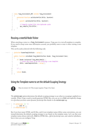 Listing 6-17
Listing 6-18
1
2
3
4
5
6
7
8
9
10
class Twig_Environment_APC extends Twig_Environment
{
protected function writeCacheFile($file, $content)
{
parent::writeCacheFile($file, $content);
// Compile cached file into bytecode cache
apc_compile_file($file);
}
}
Reusing a stateful Node Visitor
When attaching a visitor to a Twig_Environment instance, Twig uses it to visit all templates it compiles.
If you need to keep some state information around, you probably want to reset it when visiting a new
template.
This can be easily achieved with the following code:
1
2
3
4
5
6
7
8
9
10
11
12
13
protected $someTemplateState = array();
public function enterNode(Twig_NodeInterface $node, Twig_Environment $env)
{
if ($node instanceof Twig_Node_Module) {
// reset the state as we are entering a new template
$this->someTemplateState = array();
}
// ...
return $node;
}
Using the Template name to set the default Escaping Strategy
New in version 1.8: This recipe requires Twig 1.8 or later.
The autoescape option determines the default escaping strategy to use when no escaping is applied on a
variable. When Twig is used to mostly generate HTML files, you can set it to html and explicitly change
it to js when you have some dynamic JavaScript files thanks to the autoescape tag:
1
2
3
{% autoescape 'js' %}
... some JS ...
{% endautoescape %}
But if you have many HTML and JS files, and if your template names follow some conventions, you can
instead determine the default escaping strategy to use based on the template name. Let's say that your
template names always ends with .html for HTML files, .js for JavaScript ones, and .css for stylesheets,
here is how you can configure Twig:
PDF brought to you by
generated on August 25, 2013
Chapter 6: Recipes | 52
 