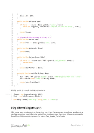 Listing 6-22
6
7
8
9
10
11
12
13
14
15
16
17
18
19
20
21
22
23
24
25
26
27
28
29
30
31
32
33
34
35
36
37
38
39
40
41
42
43
44
45
46
{
$this->dbh = $dbh;
}
public function getSource($name)
{
if (false === $source = $this->getValue('source', $name)) {
throw new Twig_Error_Loader(sprintf('Template "%s" does not exist.', $name));
}
return $source;
}
// Twig_ExistsLoaderInterface as of Twig 1.11
public function exists($name)
{
return $name === $this->getValue('name', $name);
}
public function getCacheKey($name)
{
return $name;
}
public function isFresh($name, $time)
{
if (false === $lastModified = $this->getValue('last_modified', $name)) {
return false;
}
return $lastModified <= $time;
}
protected function getValue($column, $name)
{
$sth = $this->dbh->prepare('SELECT '.$column.' FROM templates WHERE name = :name');
$sth->execute(array(':name' => (string) $name));
return $sth->fetchColumn();
}
}
Finally, here is an example on how you can use it:
1
2
3
4
$loader = new DatabaseTwigLoader($dbh);
$twig = new Twig_Environment($loader);
echo $twig->render('index.twig', array('name' => 'Fabien'));
Using different Template Sources
This recipe is the continuation of the previous one. Even if you store the contributed templates in a
database, you might want to keep the original/base templates on the filesystem. When templates can be
loaded from different sources, you need to use the Twig_Loader_Chain loader.
PDF brought to you by
generated on August 25, 2013
Chapter 6: Recipes | 54
 