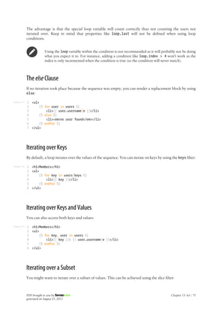 Listing 15-7
Listing 15-8
Listing 15-9
The advantage is that the special loop variable will count correctly thus not counting the users not
iterated over. Keep in mind that properties like loop.last will not be defined when using loop
conditions.
Using the loop variable within the condition is not recommended as it will probably not be doing
what you expect it to. For instance, adding a condition like loop.index > 4 won't work as the
index is only incremented when the condition is true (so the condition will never match).
The else Clause
If no iteration took place because the sequence was empty, you can render a replacement block by using
else:
1
2
3
4
5
6
7
<ul>
{% for user in users %}
<li>{{ user.username|e }}</li>
{% else %}
<li><em>no user found</em></li>
{% endfor %}
</ul>
Iterating over Keys
By default, a loop iterates over the values of the sequence. You can iterate on keys by using the keys filter:
1
2
3
4
5
6
<h1>Members</h1>
<ul>
{% for key in users|keys %}
<li>{{ key }}</li>
{% endfor %}
</ul>
Iterating over Keys and Values
You can also access both keys and values:
1
2
3
4
5
6
<h1>Members</h1>
<ul>
{% for key, user in users %}
<li>{{ key }}: {{ user.username|e }}</li>
{% endfor %}
</ul>
Iterating over a Subset
You might want to iterate over a subset of values. This can be achieved using the slice filter:
PDF brought to you by
generated on August 25, 2013
Chapter 15: for | 75
 