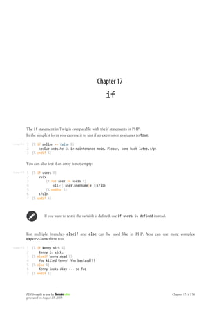 Listing 17-1
Listing 17-2
Listing 17-3
Chapter 17
if
The if statement in Twig is comparable with the if statements of PHP.
In the simplest form you can use it to test if an expression evaluates to true:
1
2
3
{% if online == false %}
<p>Our website is in maintenance mode. Please, come back later.</p>
{% endif %}
You can also test if an array is not empty:
1
2
3
4
5
6
7
{% if users %}
<ul>
{% for user in users %}
<li>{{ user.username|e }}</li>
{% endfor %}
</ul>
{% endif %}
If you want to test if the variable is defined, use if users is defined instead.
For multiple branches elseif and else can be used like in PHP. You can use more complex
expressions there too:
1
2
3
4
5
6
7
{% if kenny.sick %}
Kenny is sick.
{% elseif kenny.dead %}
You killed Kenny! You bastard!!!
{% else %}
Kenny looks okay --- so far
{% endif %}
PDF brought to you by
generated on August 25, 2013
Chapter 17: if | 78
 