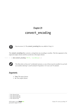 Listing 29-1
Chapter 29
convert_encoding
New in version 1.4: The convert_encoding filter was added in Twig 1.4.
The convert_encoding filter converts a string from one encoding to another. The first argument is the
expected output charset and the second one is the input charset:
1 {{ data|convert_encoding('UTF-8', 'iso-2022-jp') }}
This filter relies on the iconv1
or mbstring2
extension, so one of them must be installed. In case both
are installed, mbstring3
is used by default (Twig before 1.8.1 uses iconv4
by default).
Arguments
• from: The input charset
• to: The output charset
1. http://php.net/iconv
2. http://php.net/mbstring
3. http://php.net/mbstring
4. http://php.net/iconv
PDF brought to you by
generated on August 25, 2013
Chapter 29: convert_encoding | 97
 