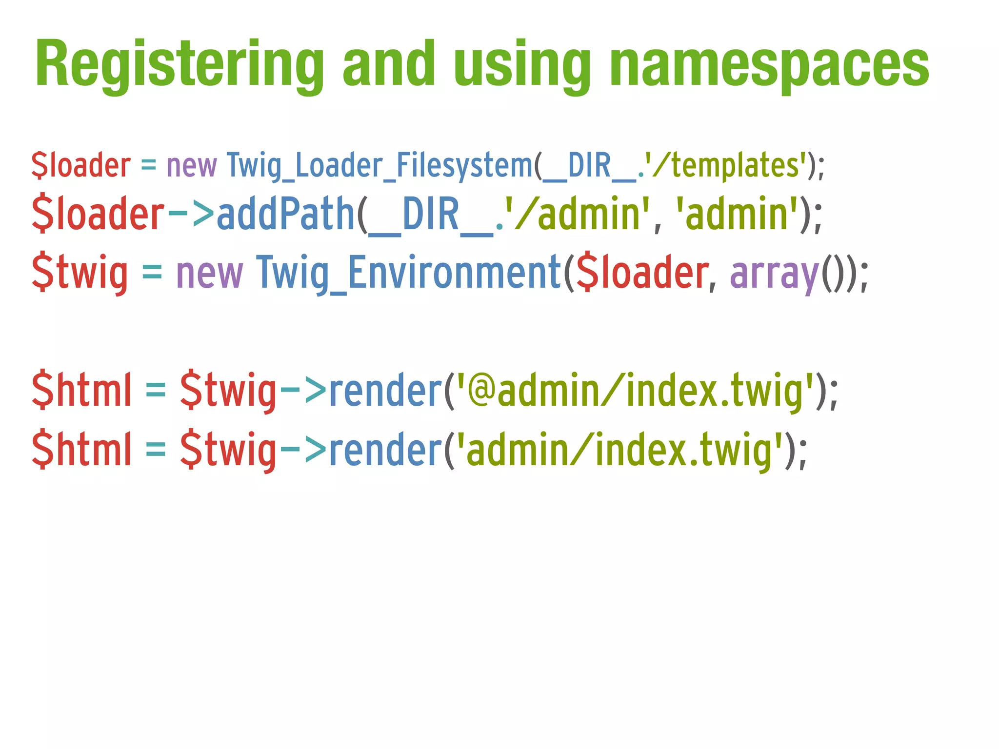 Registering and using namespaces
$loader = new Twig_Loader_Filesystem(__DIR__.'/templates');
$loader->addPath(__DIR__.'/admin', 'admin');
$twig = new Twig_Environment($loader, array());

$html = $twig->render('@admin/index.twig');
$html = $twig->render('admin/index.twig');
 