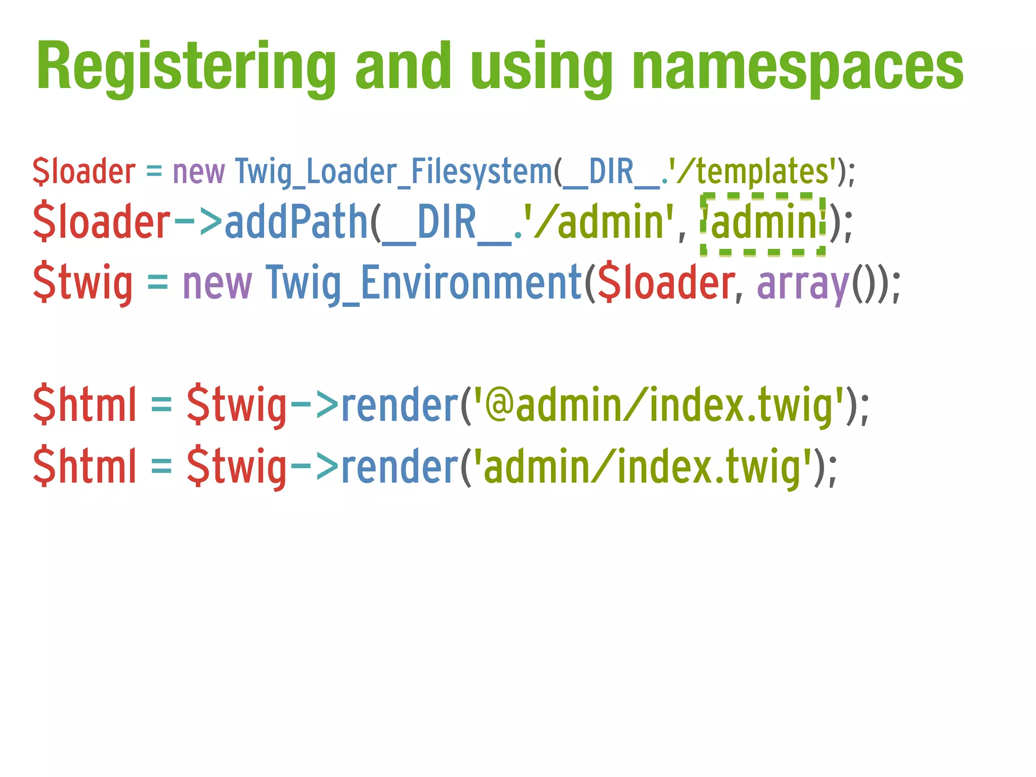 Registering and using namespaces
$loader = new Twig_Loader_Filesystem(__DIR__.'/templates');
$loader->addPath(__DIR__.'/admin', 'admin');
$twig = new Twig_Environment($loader, array());

$html = $twig->render('@admin/index.twig');
$html = $twig->render('admin/index.twig');
 