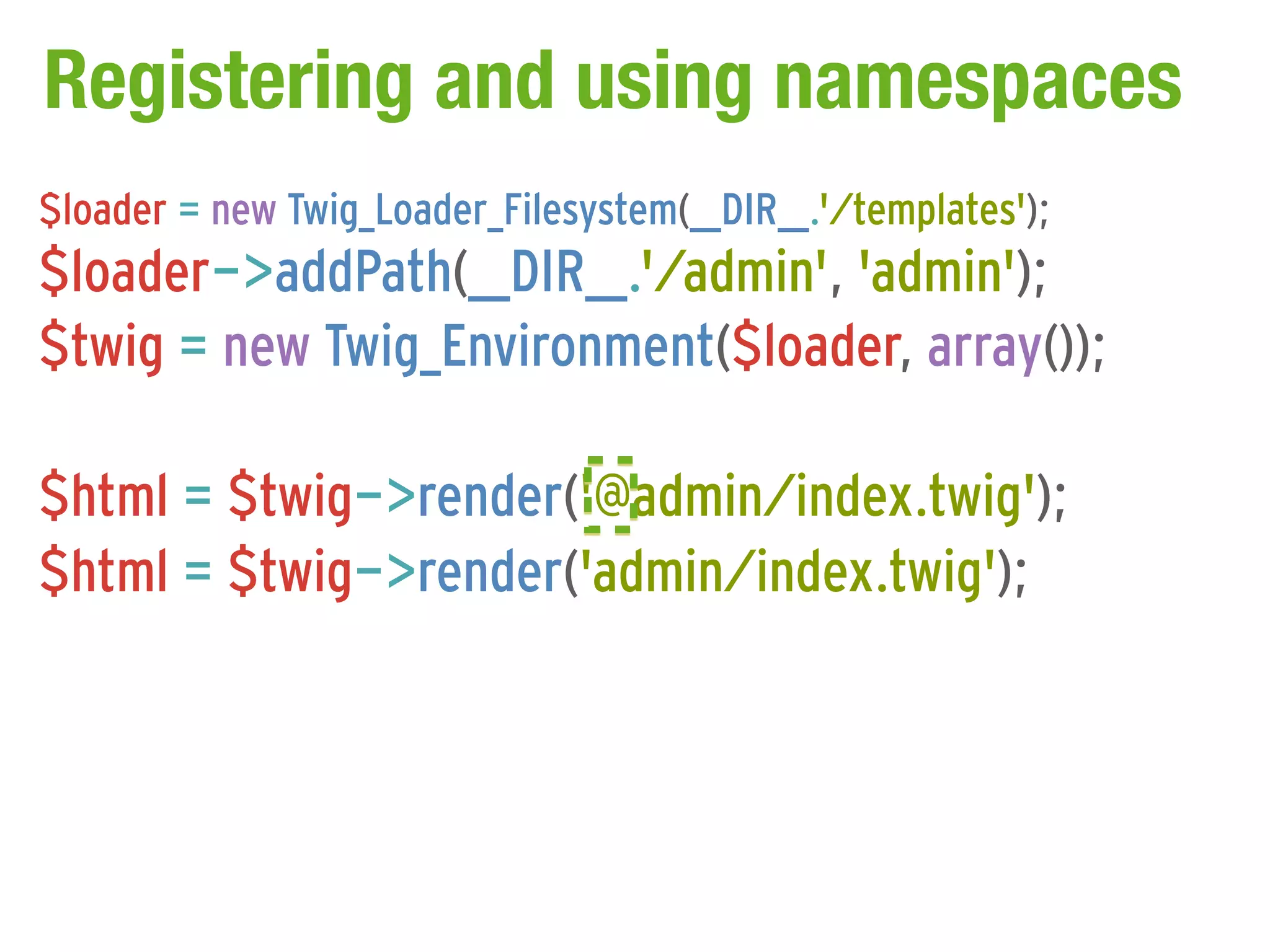 Registering and using namespaces
$loader = new Twig_Loader_Filesystem(__DIR__.'/templates');
$loader->addPath(__DIR__.'/admin', 'admin');
$twig = new Twig_Environment($loader, array());

$html = $twig->render('@admin/index.twig');
$html = $twig->render('admin/index.twig');
 