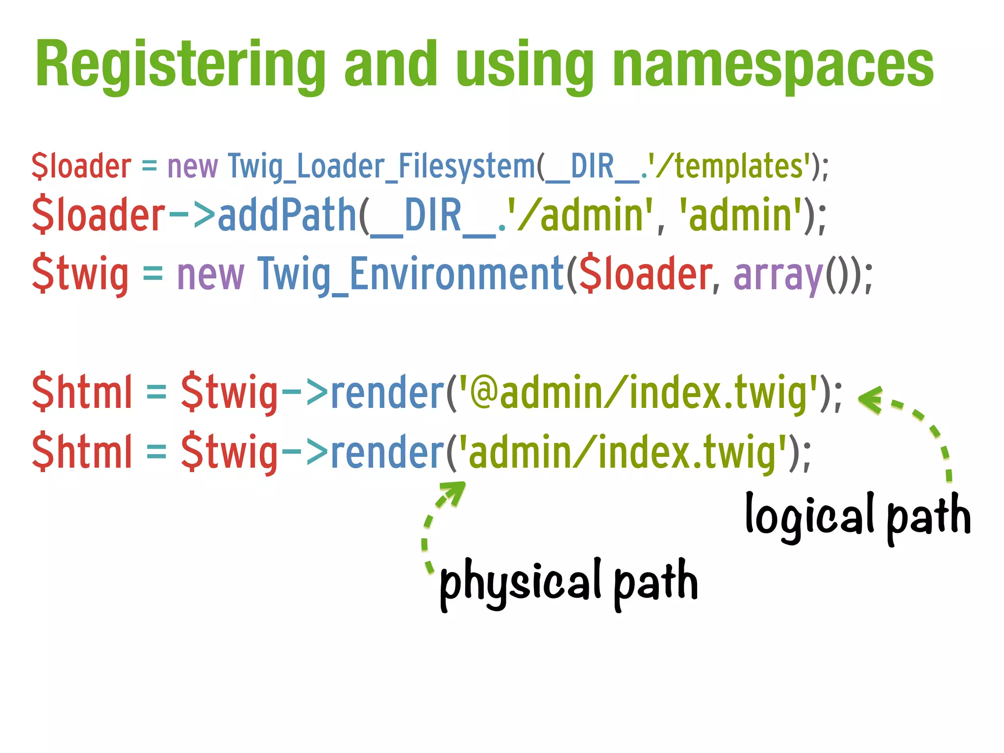 Registering and using namespaces
$loader = new Twig_Loader_Filesystem(__DIR__.'/templates');
$loader->addPath(__DIR__.'/admin', 'admin');
$twig = new Twig_Environment($loader, array());

$html = $twig->render('@admin/index.twig');
$html = $twig->render('admin/index.twig');
                                     logical path
                     physical path
 