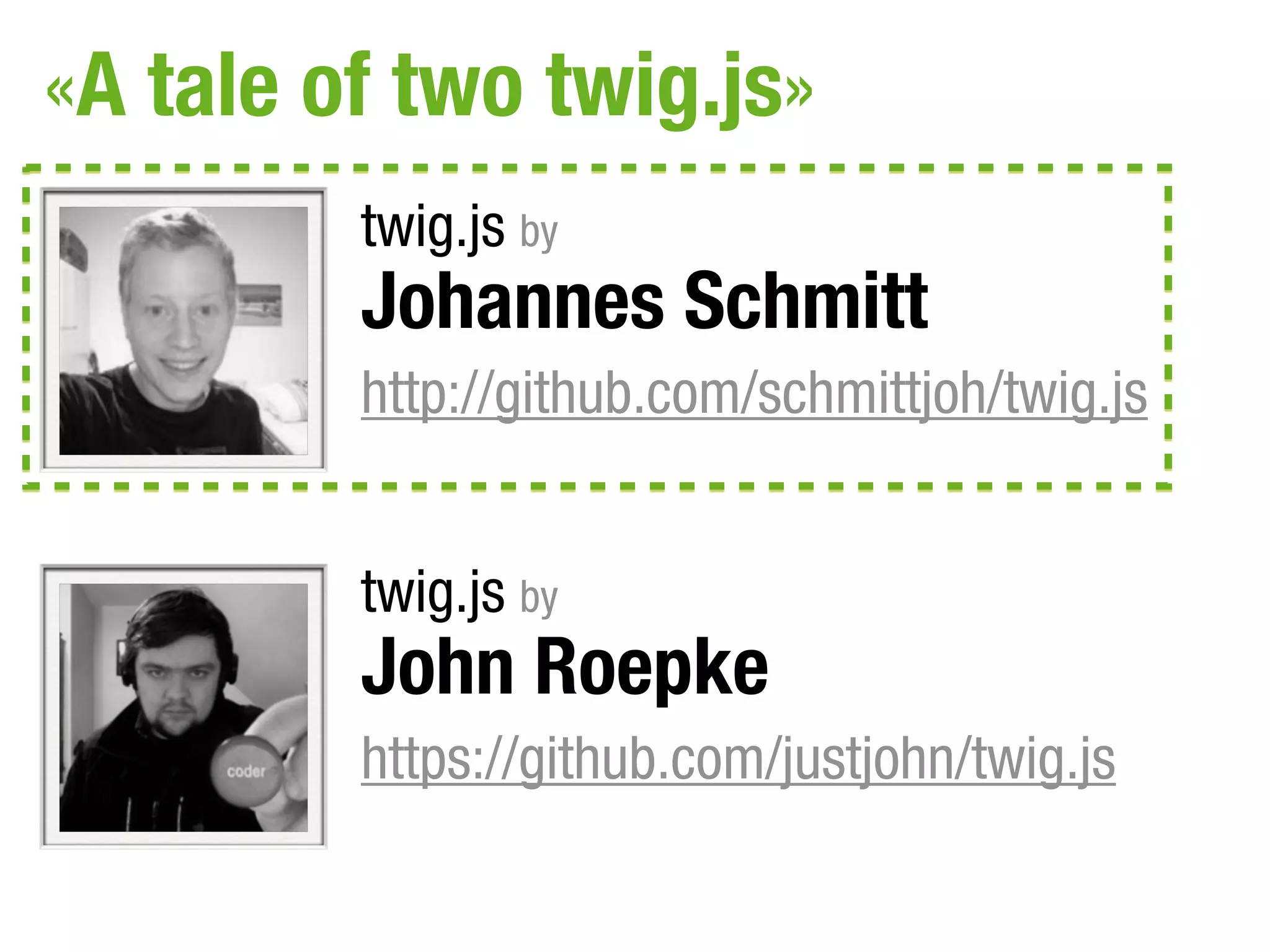 «A tale of two twig.js»
         twig.js by
         Johannes Schmitt
         http://github.com/schmittjoh/twig.js


         twig.js by
         John Roepke
         https://github.com/justjohn/twig.js
 