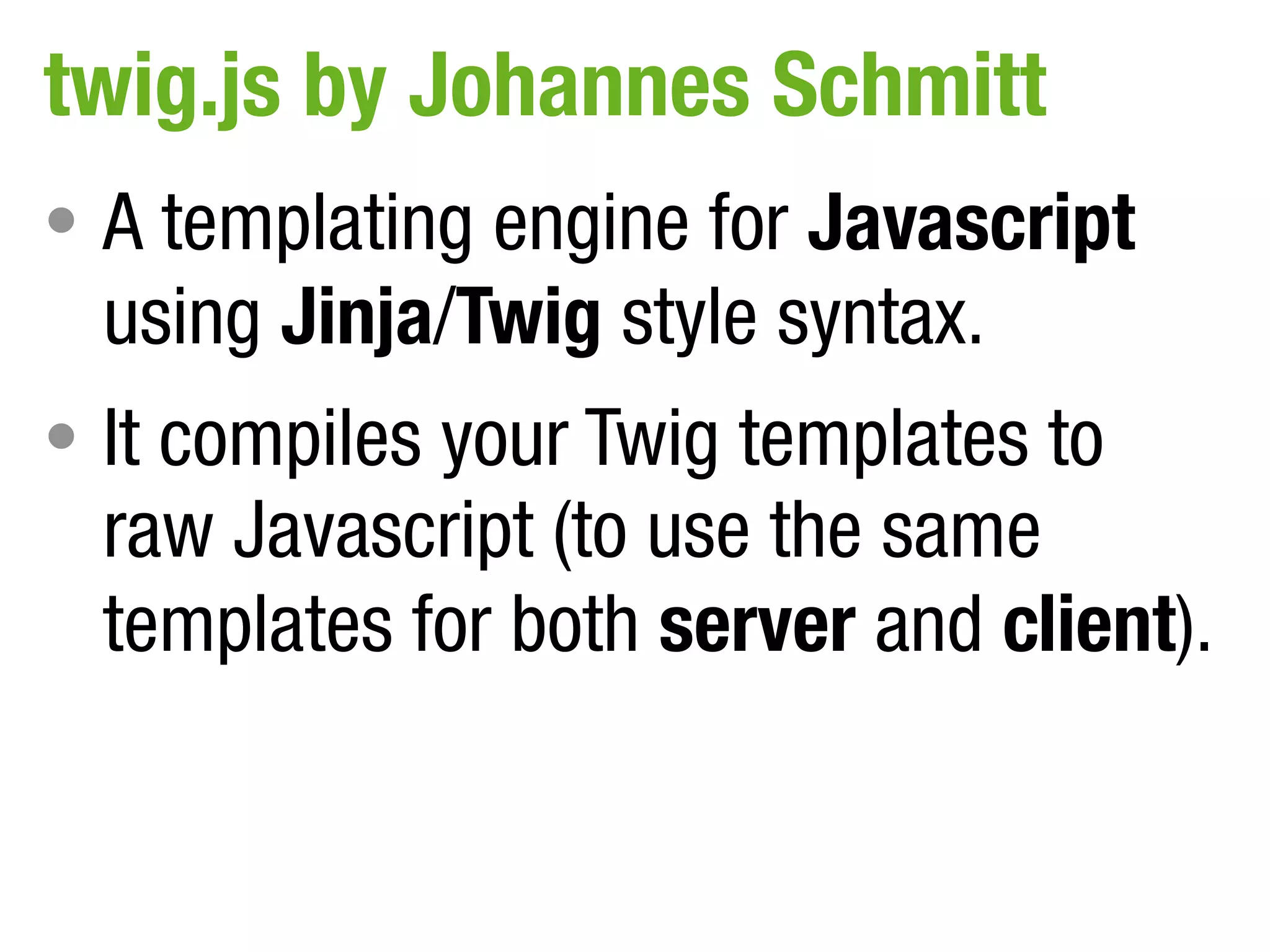 twig.js by Johannes Schmitt
• A templating engine for Javascript
  using Jinja/Twig style syntax.
• It compiles your Twig templates to
  raw Javascript (to use the same
  templates for both server and client).
 