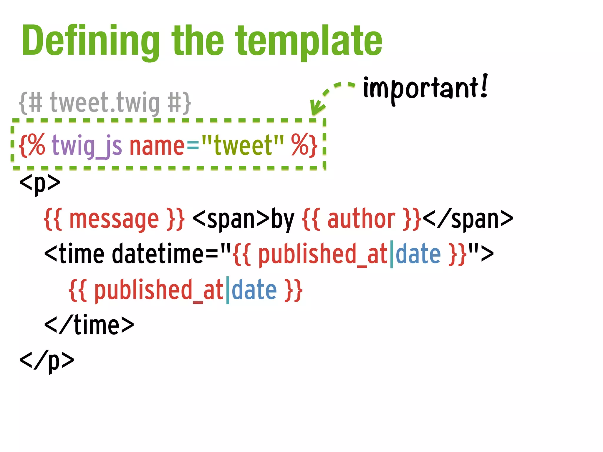 Defining the template
                              important!
{# tweet.twig #}
{% twig_js name="tweet" %}
<p>
  {{ message }} <span>by {{ author }}</span>
  <time datetime="{{ published_at|date }}">
     {{ published_at|date }}
  </time>
</p>
 