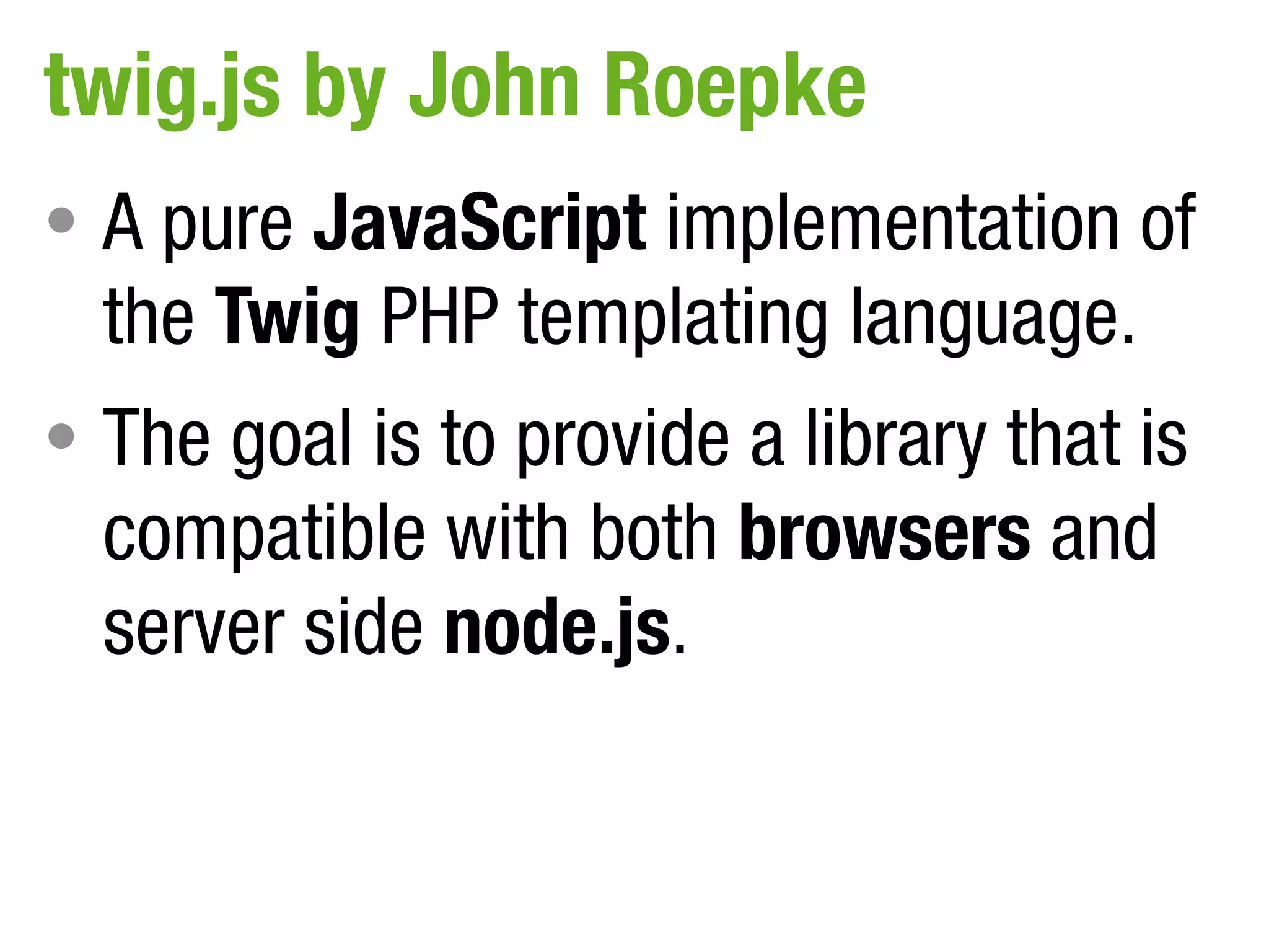 twig.js by John Roepke
• A pure JavaScript implementation of
  the Twig PHP templating language.
• The goal is to provide a library that is
  compatible with both browsers and
  server side node.js.
 
