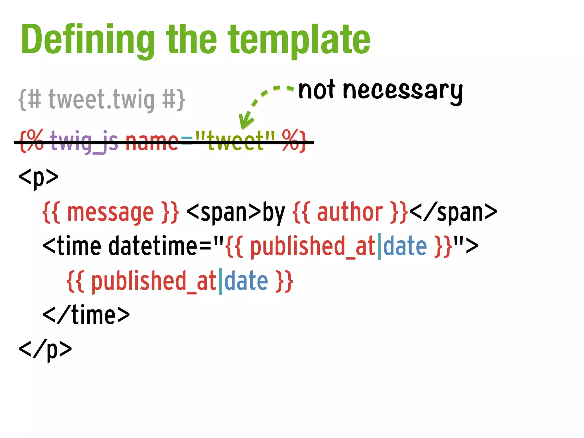 Defining the template
{# tweet.twig #}         not necessary
{% twig_js name="tweet" %}
<p>
  {{ message }} <span>by {{ author }}</span>
  <time datetime="{{ published_at|date }}">
     {{ published_at|date }}
  </time>
</p>
 
