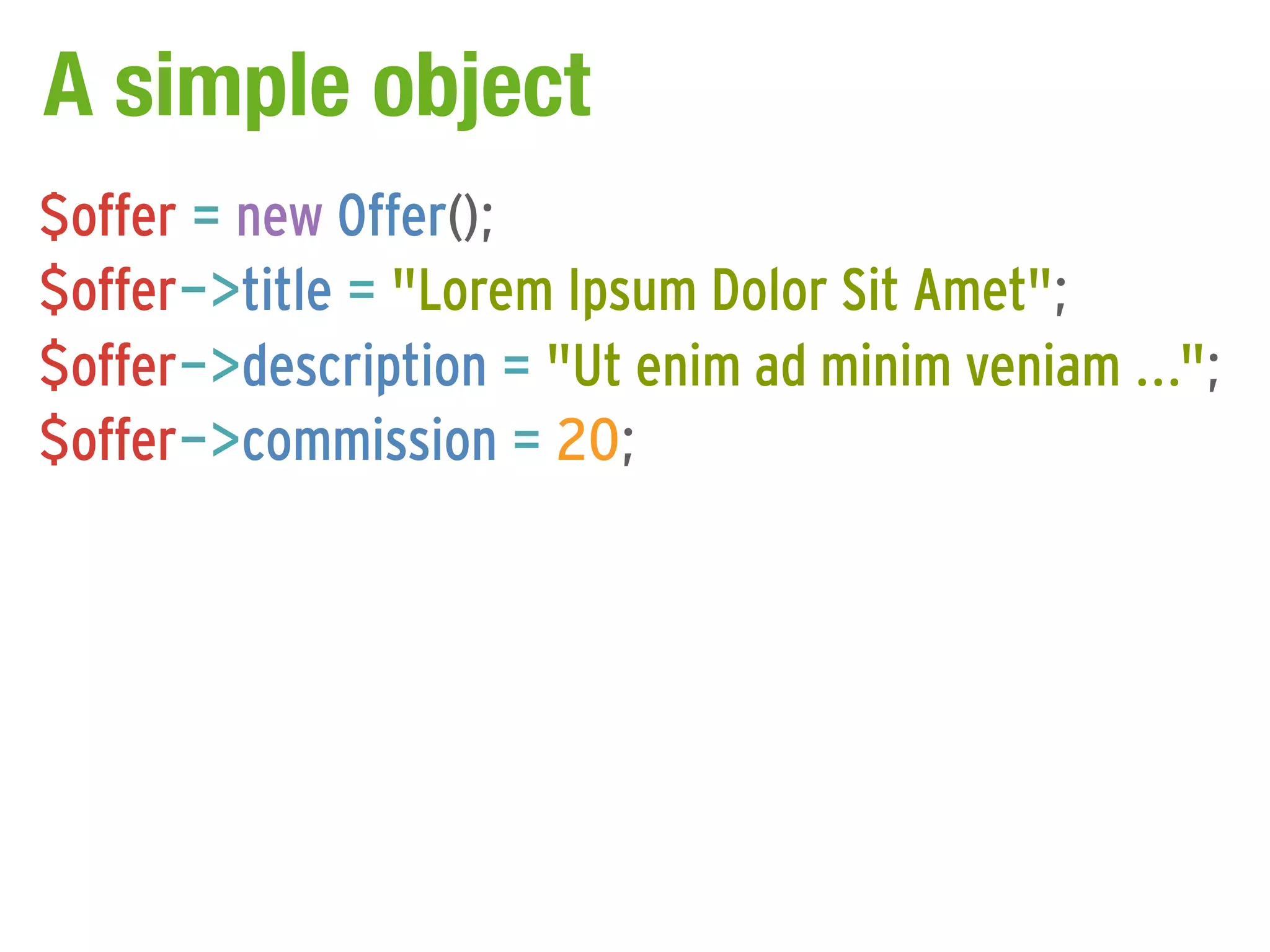 A simple object
$offer = new Offer();
$offer->title = "Lorem Ipsum Dolor Sit Amet";
$offer->description = "Ut enim ad minim veniam ...";
$offer->commission = 20;
 