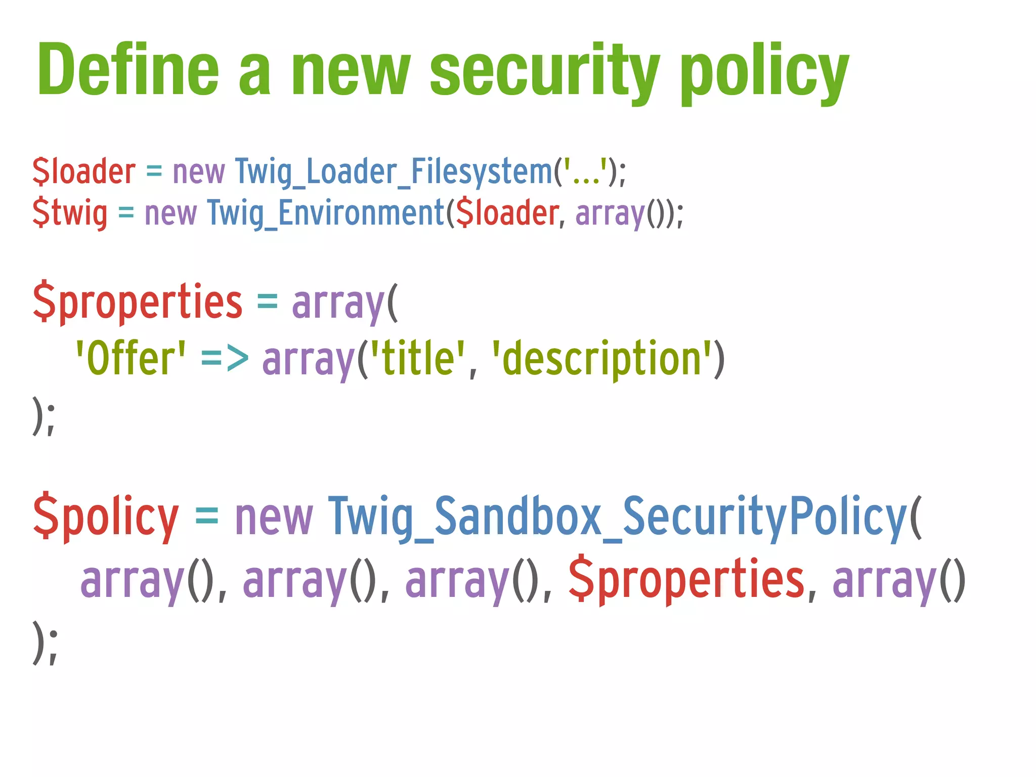 Define a new security policy
$loader = new Twig_Loader_Filesystem('...');
$twig = new Twig_Environment($loader, array());

$properties = array(
   'Offer' => array('title', 'description')
);

$policy = new Twig_Sandbox_SecurityPolicy(
   array(), array(), array(), $properties, array()
);
 