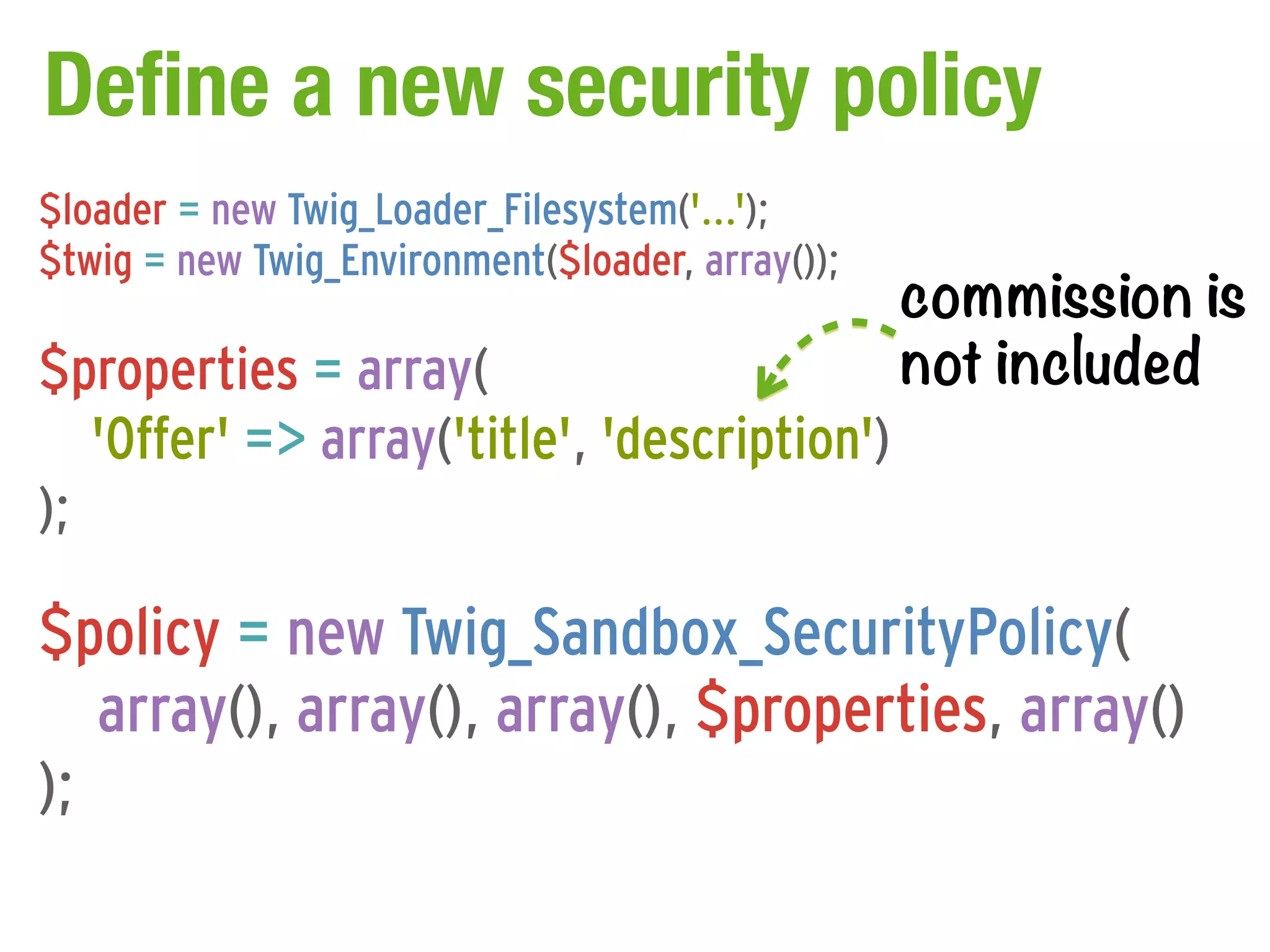 Define a new security policy
$loader = new Twig_Loader_Filesystem('...');

                                                  commission is
$twig = new Twig_Environment($loader, array());

$properties = array(                              not included
   'Offer' => array('title', 'description')
);

$policy = new Twig_Sandbox_SecurityPolicy(
   array(), array(), array(), $properties, array()
);
 