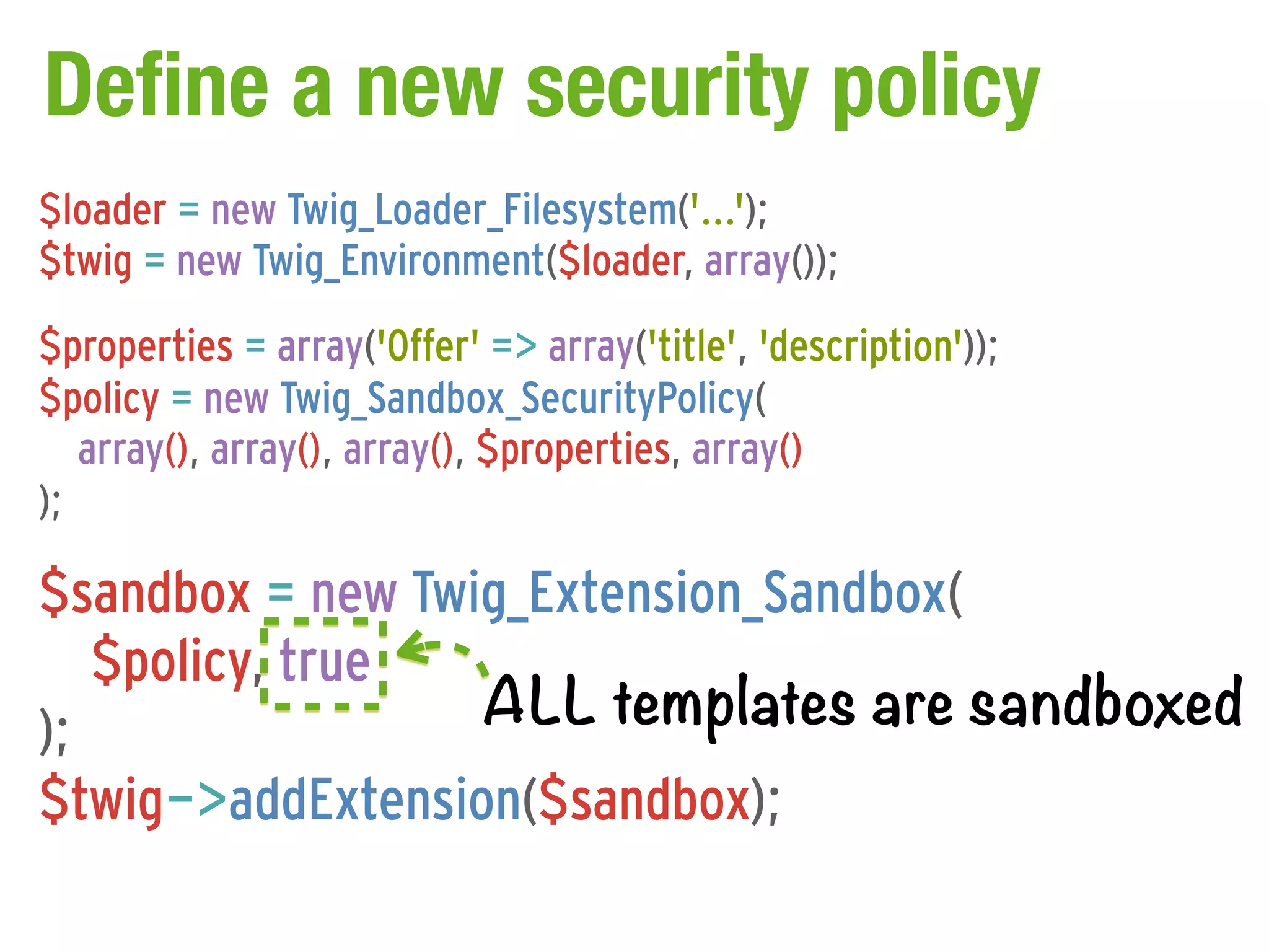 Define a new security policy
$loader = new Twig_Loader_Filesystem('...');
$twig = new Twig_Environment($loader, array());
$properties = array('Offer' => array('title', 'description'));
$policy = new Twig_Sandbox_SecurityPolicy(
   array(), array(), array(), $properties, array()
);

$sandbox = new Twig_Extension_Sandbox(
   $policy, true
);                ALL templates are sandboxed
$twig->addExtension($sandbox);
 