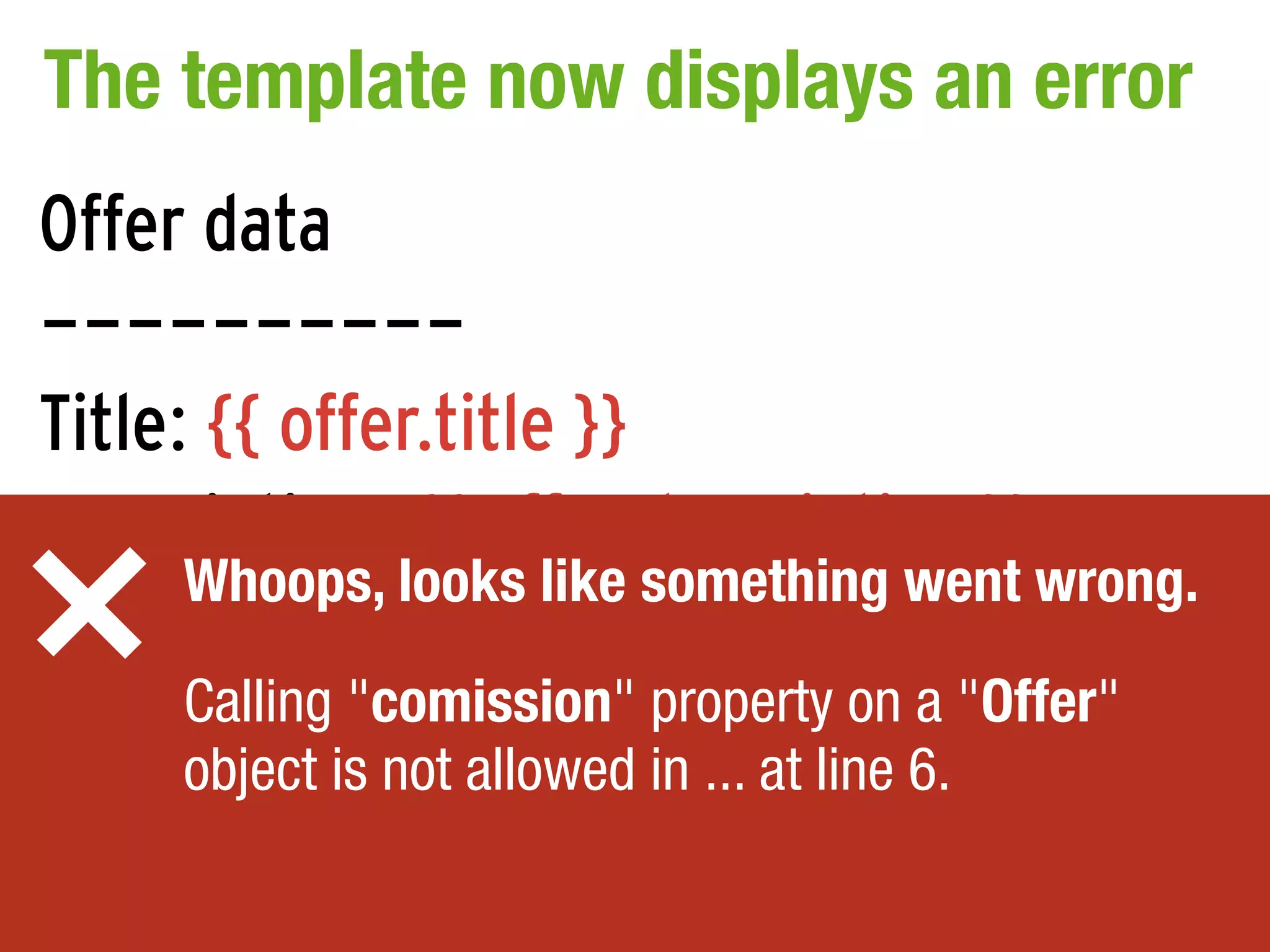 The template now displays an error
Offer data
----------
Title: {{ offer.title }}
Description: {{ offer.description }}
      Whoops, looks like something went wrong.
Commission: {{ offer.commission }}
     Calling "comission" property on a "Offer"
     object is not allowed in ... at line 6.
 