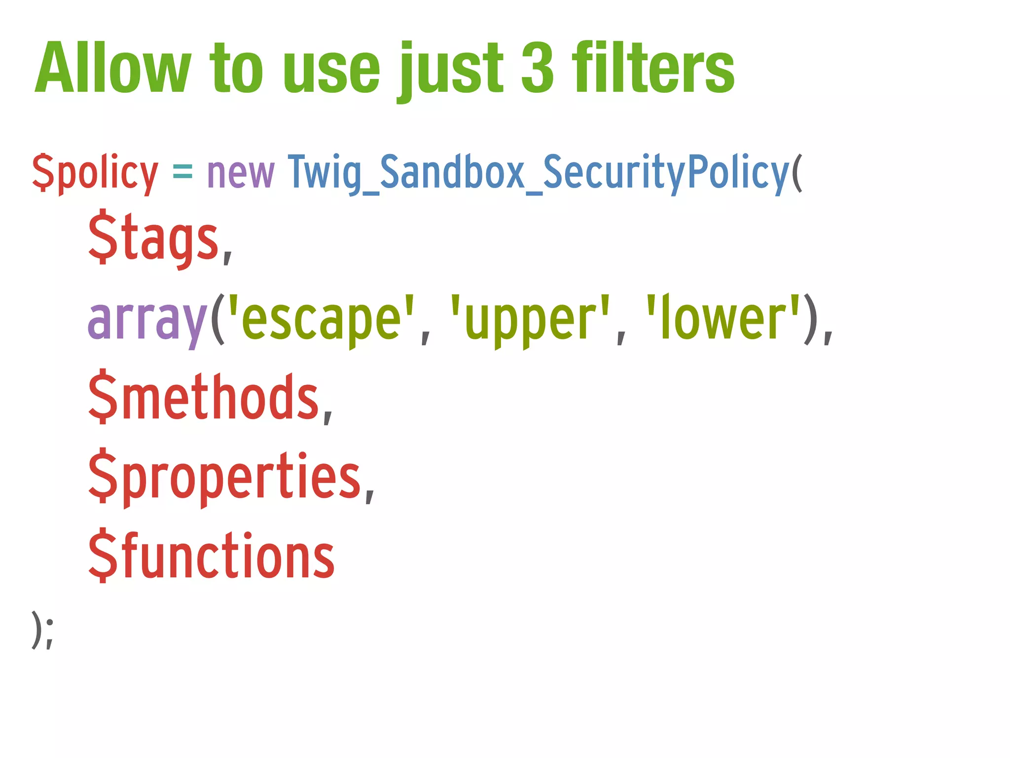 Allow to use just 3 filters
$policy = new Twig_Sandbox_SecurityPolicy(
     $tags,
     array('escape', 'upper', 'lower'),
     $methods,
     $properties,
     $functions
);
 